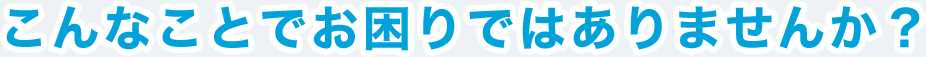 こんなことでお困りではありませんか？